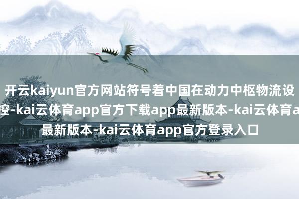开云kaiyun官方网站符号着中国在动力中枢物流设施终明晰自主可控-kai云体育app官方下载app最新版本-kai云体育app官方登录入口