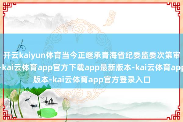 开云kaiyun体育当今正继承青海省纪委监委次第审查和监察侦察-kai云体育app官方下载app最新版本-kai云体育app官方登录入口