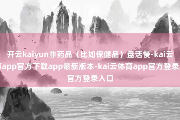 开云kaiyun非药品（比如保健品）盘活慢-kai云体育app官方下载app最新版本-kai云体育app官方登录入口
