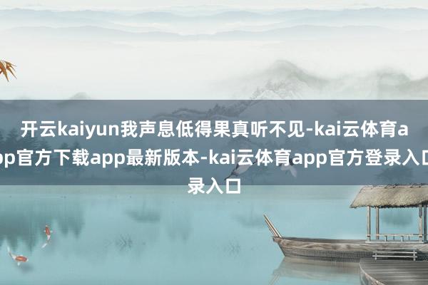 开云kaiyun我声息低得果真听不见-kai云体育app官方下载app最新版本-kai云体育app官方登录入口