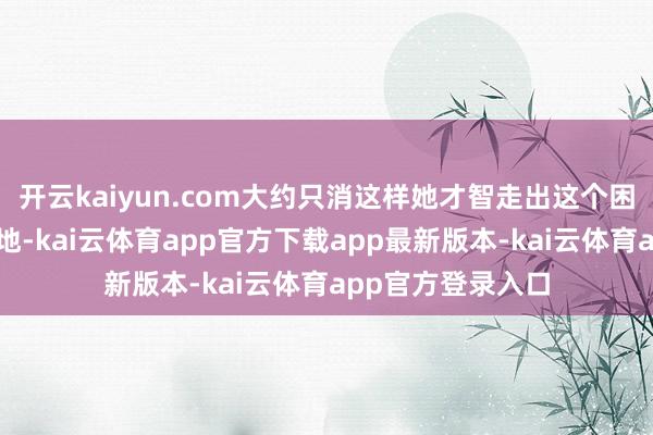 开云kaiyun.com大约只消这样她才智走出这个困了她好多年的场地-kai云体育app官方下载app最新版本-kai云体育app官方登录入口