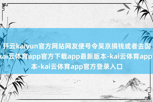 开云kaiyun官方网站网友便号令吴京捐钱或者去国外救东谈主-kai云体育app官方下载app最新版本-kai云体育app官方登录入口